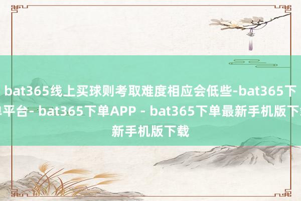 bat365线上买球则考取难度相应会低些-bat365下单平台- bat365下单APP - bat365下单最新手机版下载