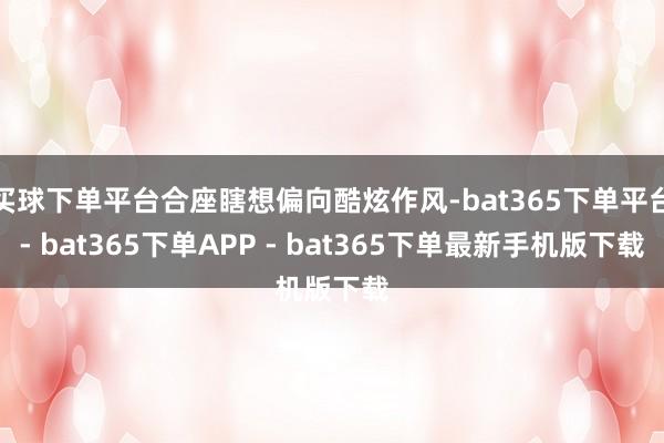 买球下单平台合座瞎想偏向酷炫作风-bat365下单平台- bat365下单APP - bat365下单最新手机版下载