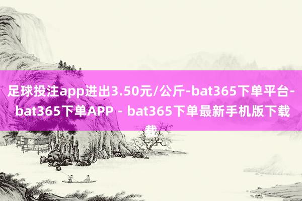 足球投注app进出3.50元/公斤-bat365下单平台- bat365下单APP - bat365下单最新手机版下载