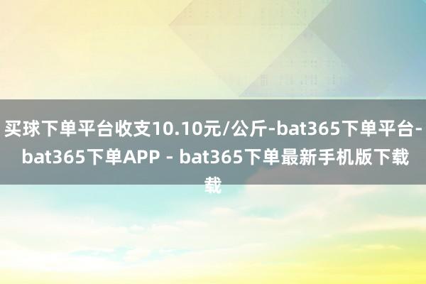 买球下单平台收支10.10元/公斤-bat365下单平台- bat365下单APP - bat365下单最新手机版下载