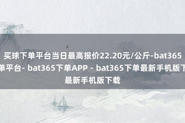 买球下单平台当日最高报价22.20元/公斤-bat365下单平台- bat365下单APP - bat365下单最新手机版下载