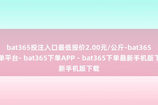 bat365投注入口最低报价2.00元/公斤-bat365下单平台- bat365下单APP - bat365下单最新手机版下载