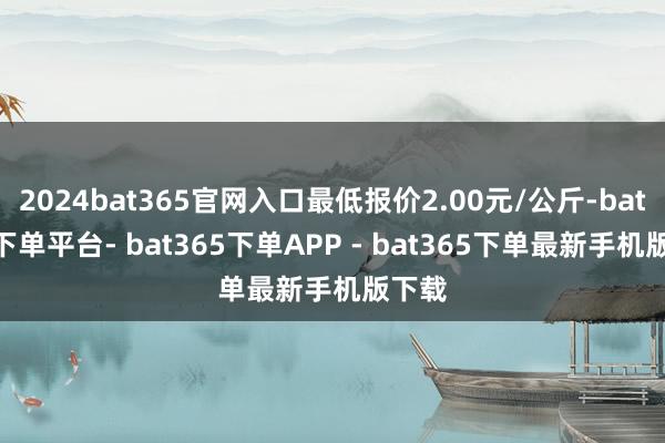 2024bat365官网入口最低报价2.00元/公斤-bat365下单平台- bat365下单APP - bat365下单最新手机版下载