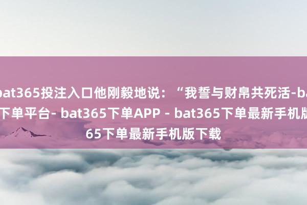 bat365投注入口他刚毅地说：“我誓与财帛共死活-bat365下单平台- bat365下单APP - bat365下单最新手机版下载