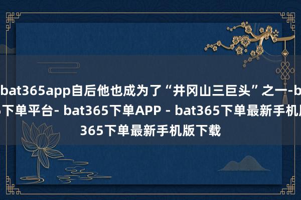 bat365app自后他也成为了“井冈山三巨头”之一-bat365下单平台- bat365下单APP - bat365下单最新手机版下载