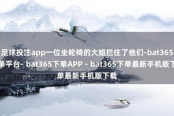 足球投注app一位坐轮椅的大姐拦住了他们-bat365下单平台- bat365下单APP - bat365下单最新手机版下载