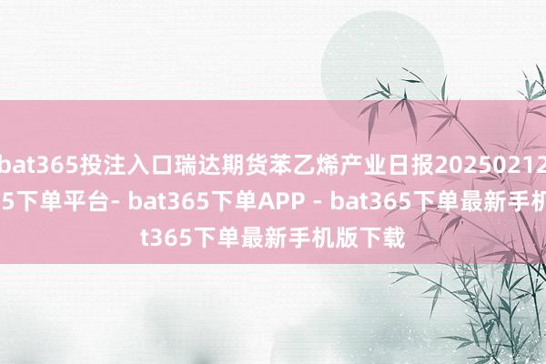 bat365投注入口瑞达期货苯乙烯产业日报20250212-bat365下单平台- bat365下单APP - bat365下单最新手机版下载