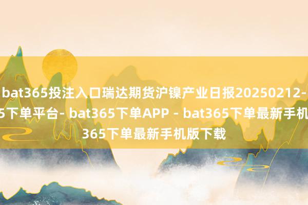 bat365投注入口瑞达期货沪镍产业日报20250212-bat365下单平台- bat365下单APP - bat365下单最新手机版下载