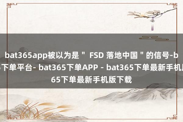 bat365app被以为是＂ FSD 落地中国＂的信号-bat365下单平台- bat365下单APP - bat365下单最新手机版下载