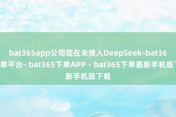 bat365app公司现在未接入DeepSeek-bat365下单平台- bat365下单APP - bat365下单最新手机版下载