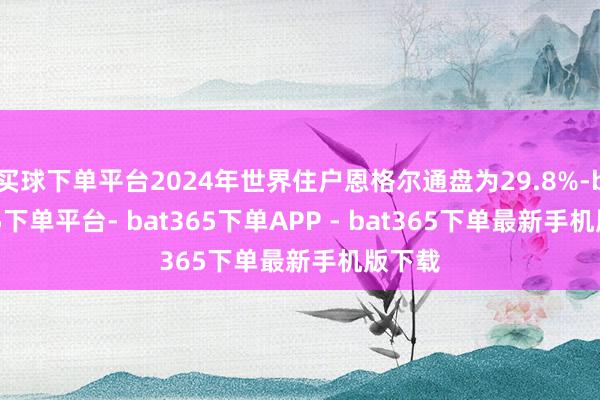买球下单平台2024年世界住户恩格尔通盘为29.8%-bat365下单平台- bat365下单APP - bat365下单最新手机版下载