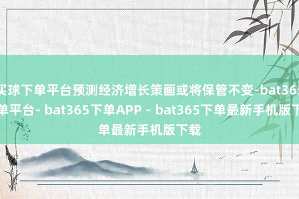 买球下单平台预测经济增长策画或将保管不变-bat365下单平台- bat365下单APP - bat365下单最新手机版下载