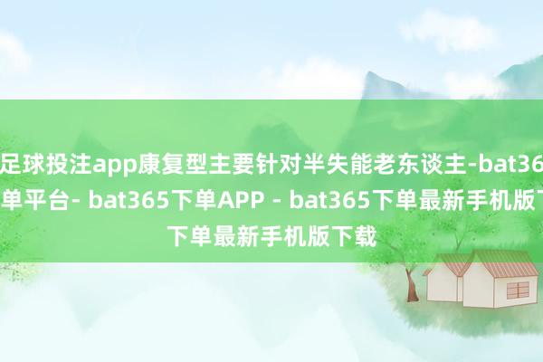 足球投注app康复型主要针对半失能老东谈主-bat365下单平台- bat365下单APP - bat365下单最新手机版下载