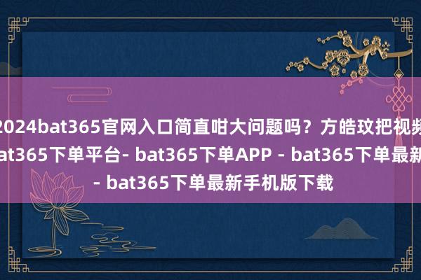 2024bat365官网入口简直咁大问题吗？方皓玟把视频发到网上-bat365下单平台- bat365下单APP - bat365下单最新手机版下载