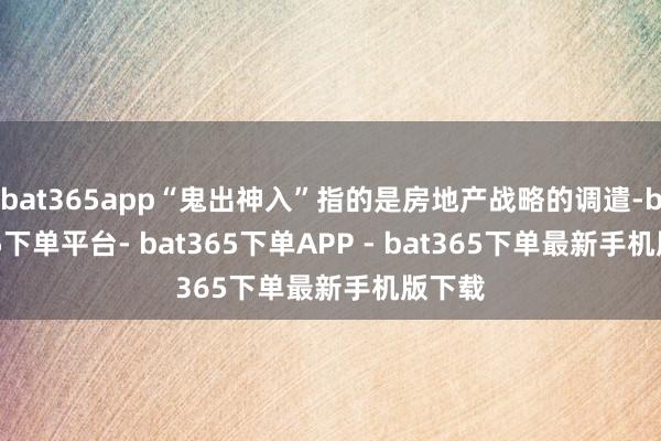 bat365app“鬼出神入”指的是房地产战略的调遣-bat365下单平台- bat365下单APP - bat365下单最新手机版下载