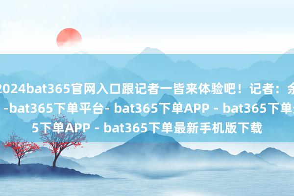 2024bat365官网入口跟记者一皆来体验吧！记者：余佩璇、马晓冬    -bat365下单平台- bat365下单APP - bat365下单最新手机版下载