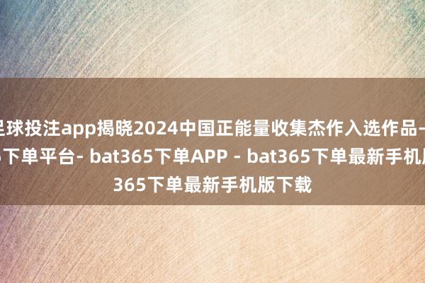 足球投注app揭晓2024中国正能量收集杰作入选作品-bat365下单平台- bat365下单APP - bat365下单最新手机版下载
