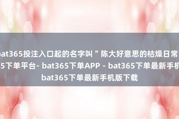 bat365投注入口起的名字叫＂陈大好意思的枯燥日常＂-bat365下单平台- bat365下单APP - bat365下单最新手机版下载