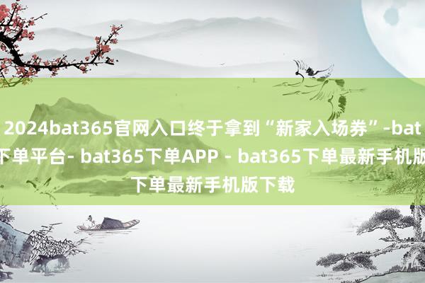 2024bat365官网入口终于拿到“新家入场券”-bat365下单平台- bat365下单APP - bat365下单最新手机版下载