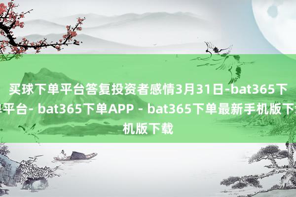 买球下单平台　　答复投资者感情　　3月31日-bat365下单平台- bat365下单APP - bat365下单最新手机版下载