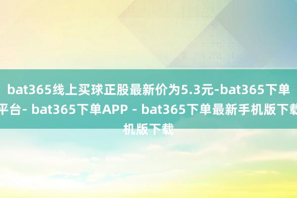 bat365线上买球正股最新价为5.3元-bat365下单平台- bat365下单APP - bat365下单最新手机版下载