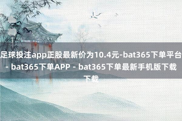 足球投注app正股最新价为10.4元-bat365下单平台- bat365下单APP - bat365下单最新手机版下载