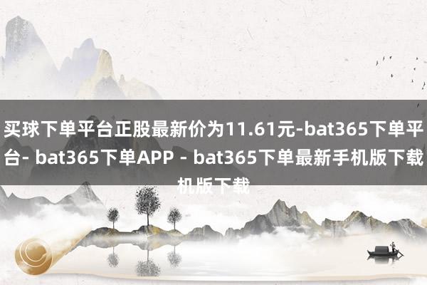 买球下单平台正股最新价为11.61元-bat365下单平台- bat365下单APP - bat365下单最新手机版下载