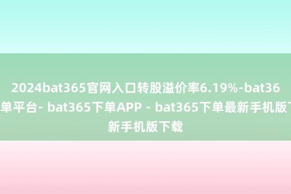 2024bat365官网入口转股溢价率6.19%-bat365下单平台- bat365下单APP - bat365下单最新手机版下载