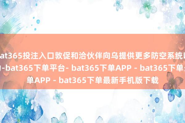 bat365投注入口敦促和洽伙伴向乌提供更多防空系统以加强乌防空能力-bat365下单平台- bat365下单APP - bat365下单最新手机版下载