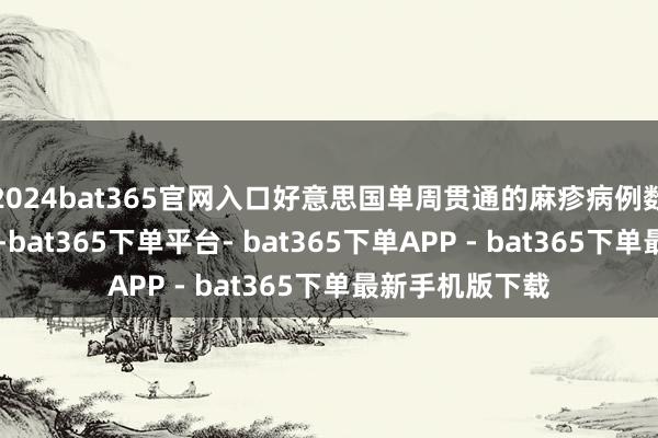 2024bat365官网入口好意思国单周贯通的麻疹病例数初次朝上90例-bat365下单平台- bat365下单APP - bat365下单最新手机版下载
