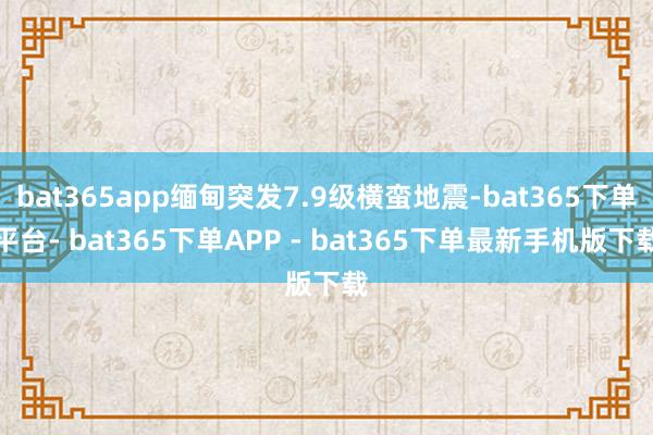 bat365app缅甸突发7.9级横蛮地震-bat365下单平台- bat365下单APP - bat365下单最新手机版下载