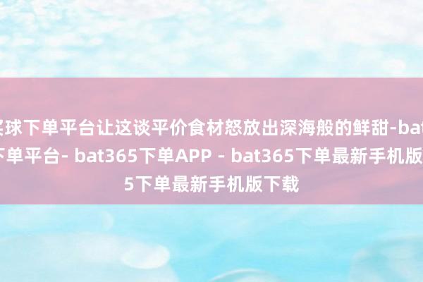 买球下单平台让这谈平价食材怒放出深海般的鲜甜-bat365下单平台- bat365下单APP - bat365下单最新手机版下载