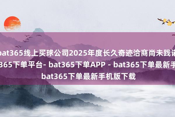 bat365线上买球公司2025年度长久奇迹洽商尚未践诺购股-bat365下单平台- bat365下单APP - bat365下单最新手机版下载