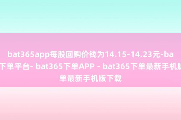 bat365app每股回购价钱为14.15-14.23元-bat365下单平台- bat365下单APP - bat365下单最新手机版下载