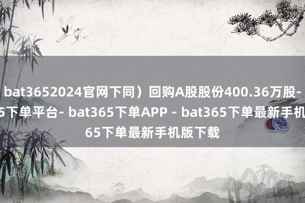 bat3652024官网下同）回购A股股份400.36万股-bat365下单平台- bat365下单APP - bat365下单最新手机版下载