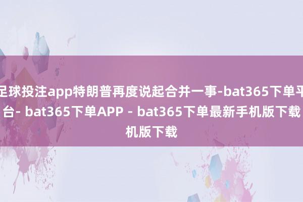 足球投注app特朗普再度说起合并一事-bat365下单平台- bat365下单APP - bat365下单最新手机版下载