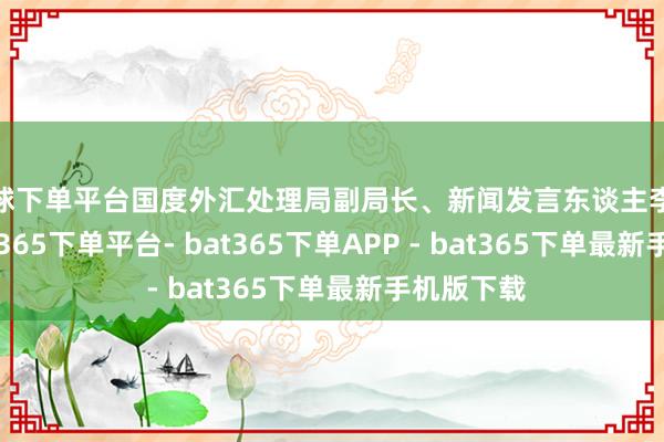 买球下单平台国度外汇处理局副局长、新闻发言东谈主李斌示意-bat365下单平台- bat365下单APP - bat365下单最新手机版下载