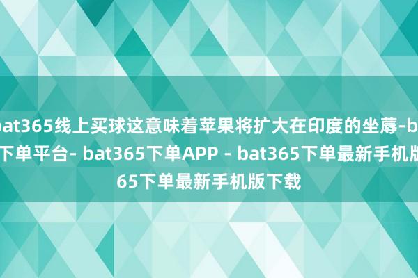 bat365线上买球这意味着苹果将扩大在印度的坐蓐-bat365下单平台- bat365下单APP - bat365下单最新手机版下载