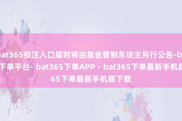 bat365投注入口届时将由基金管制东谈主另行公告-bat365下单平台- bat365下单APP - bat365下单最新手机版下载