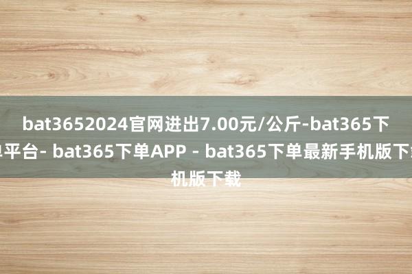 bat3652024官网进出7.00元/公斤-bat365下单平台- bat365下单APP - bat365下单最新手机版下载