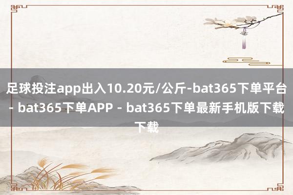 足球投注app出入10.20元/公斤-bat365下单平台- bat365下单APP - bat365下单最新手机版下载