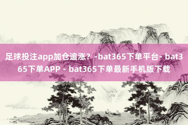 足球投注app加仓追涨？-bat365下单平台- bat365下单APP - bat365下单最新手机版下载