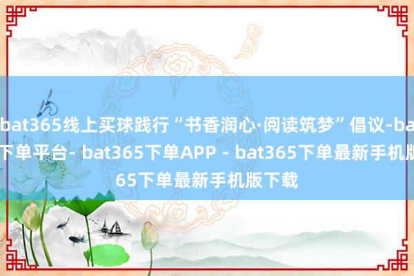 bat365线上买球践行“书香润心·阅读筑梦”倡议-bat365下单平台- bat365下单APP - bat365下单最新手机版下载