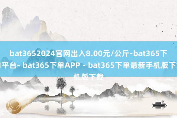 bat3652024官网出入8.00元/公斤-bat365下单平台- bat365下单APP - bat365下单最新手机版下载