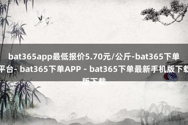 bat365app最低报价5.70元/公斤-bat365下单平台- bat365下单APP - bat365下单最新手机版下载