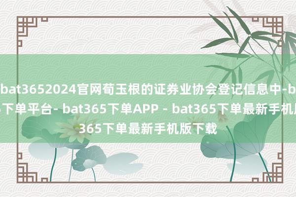 bat3652024官网荀玉根的证券业协会登记信息中-bat365下单平台- bat365下单APP - bat365下单最新手机版下载