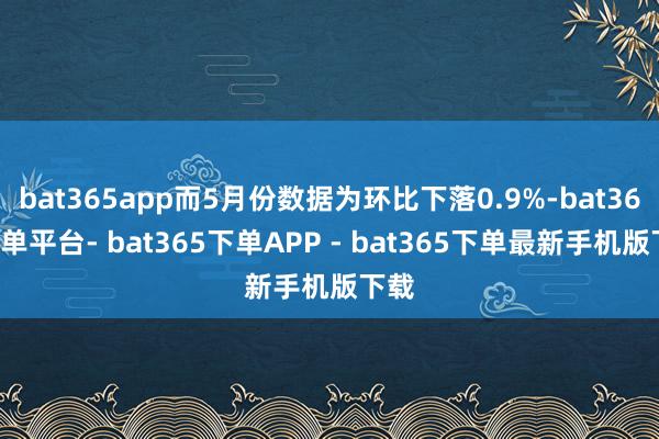 bat365app而5月份数据为环比下落0.9%-bat365下单平台- bat365下单APP - bat365下单最新手机版下载