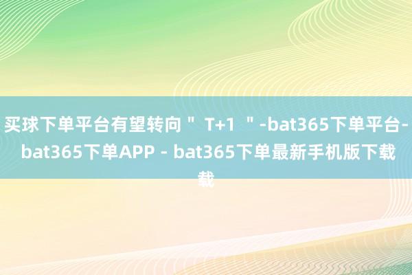 买球下单平台有望转向＂ T+1 ＂-bat365下单平台- bat365下单APP - bat365下单最新手机版下载