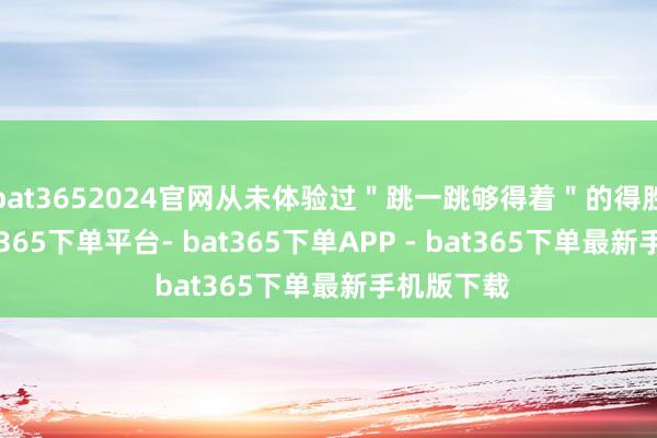 bat3652024官网从未体验过＂跳一跳够得着＂的得胜痛快-bat365下单平台- bat365下单APP - bat365下单最新手机版下载