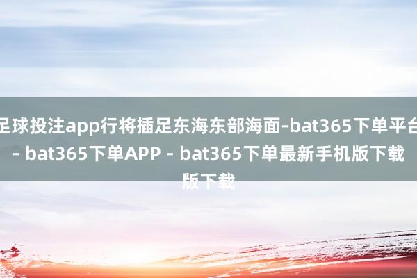 足球投注app行将插足东海东部海面-bat365下单平台- bat365下单APP - bat365下单最新手机版下载